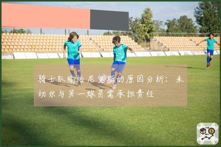 骑士队输给尼克斯的原因分析：米切尔与另一球员需承担责任